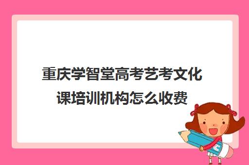 重庆学智堂高考艺考文化课培训机构怎么收费(重庆排名前十的艺考培训学校)