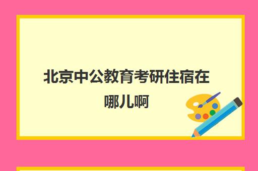 北京中公教育考研住宿在哪儿啊(北京中公考研怎么样)