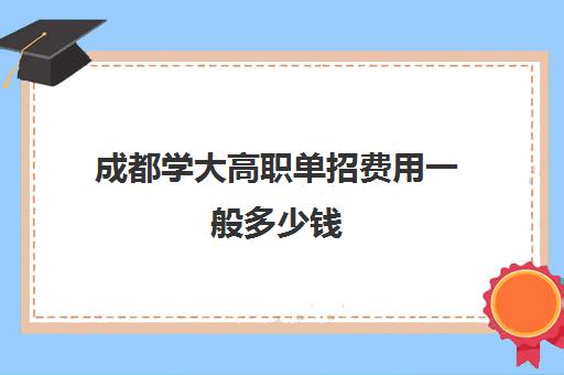 成都学大高职单招费用一般多少钱(四川单招学校学费表)