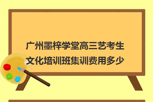 广州墨梓学堂高三艺考生文化培训班集训费用多少钱(艺考集训一般多少钱)