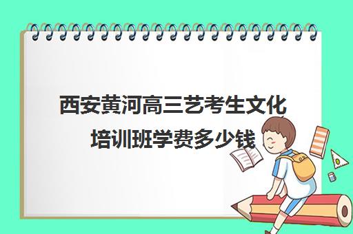 西安黄河高三艺考生文化培训班学费多少钱(普通高中表演艺考集训机构)