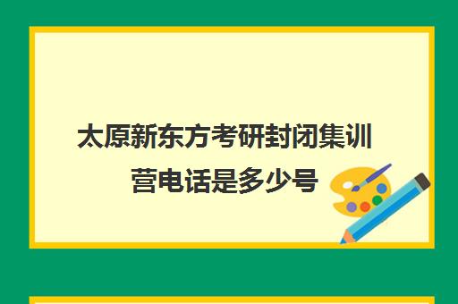 太原新东方考研封闭集训营电话是多少号(新东方暑假集训营)