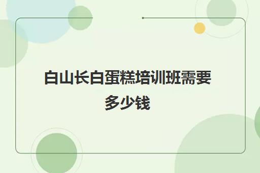 白山长白蛋糕培训班需要多少钱(学做蛋糕要培训大概要多少钱呢)