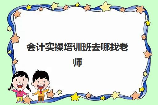 会计实操培训班去哪找老师(学会计是去培训班还是网上)