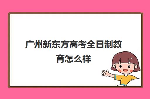 广州新东方高考全日制教育怎么样(广州全日制大专学校)