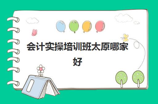 会计实操培训班太原哪家好(会计考证培训班哪个机构比较好)