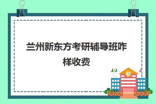 兰州新东方考研辅导班咋样收费(兰州考研培训机构哪家好)