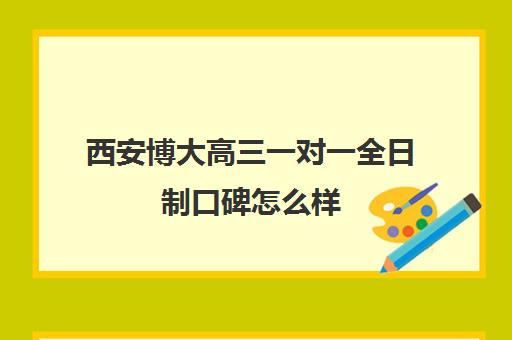 西安博大高三一对一全日制口碑怎么样(西安高考十大补课机构有哪些)