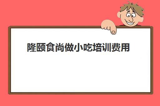 隆颐食尚做小吃培训费用(御世尚品小吃培训怎么样)