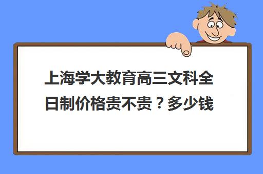 上海学大教育高三文科全日制价格贵不贵？多少钱一年(高三全日制补课一般多少钱)