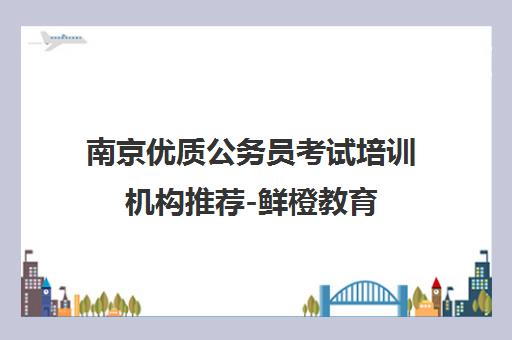 南京优质公务员考试培训机构推荐-鲜橙教育