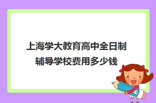 上海学大教育高中全日制辅导学校费用多少钱（上海高考补课机构排名）