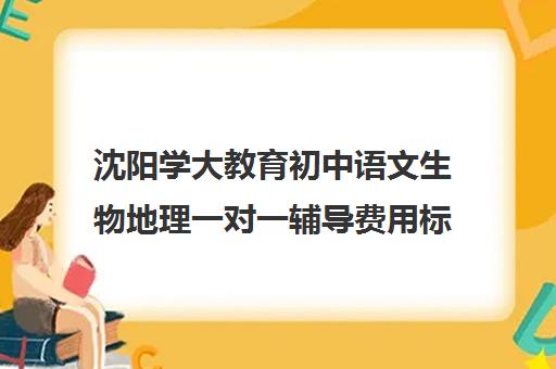 沈阳学大教育初中语文生物地理一对一辅导费用标准价格表(沈阳大语文培训哪家机构好)