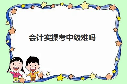 会计实操考中级难吗(考会计中级难吗)