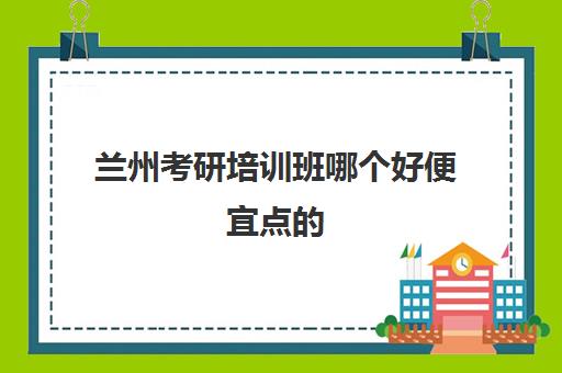 兰州考研培训班哪个好便宜点的(考研网上培训班哪家好)