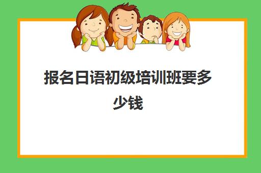 报名日语初级培训班要多少钱(日语班价格一般多少钱)