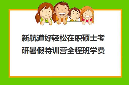 新航道好轻松在职硕士考研暑假特训营全程班学费多少钱（新航道考研英语价目表）