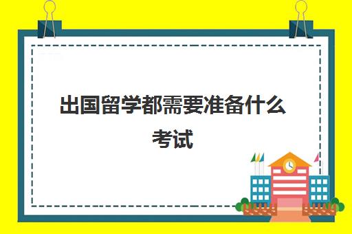 出国留学都需要准备什么考试(留学需要具备哪些条件)