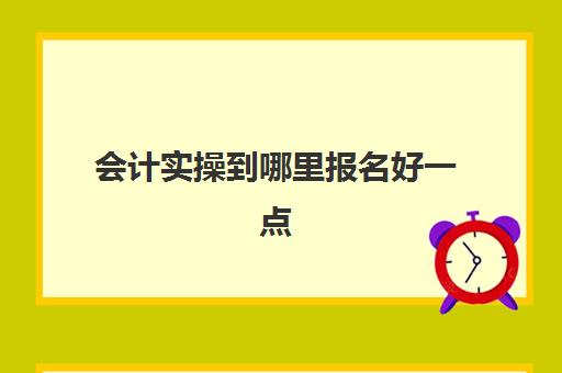 会计实操到哪里报名好一点(学会计在哪里报名比较好)