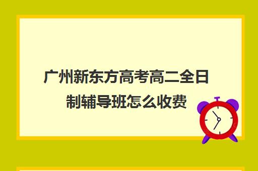 广州新东方高考高二全日制辅导班怎么收费(高三全日制补课一般多少钱)