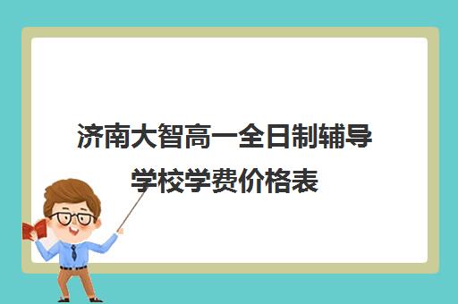 济南大智高一全日制辅导学校学费价格表(济南高中一对一辅导哪家好)