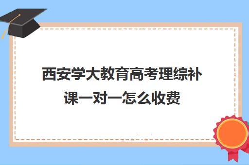 西安学大教育高考理综补课一对一怎么收费（西安学大教育收费标准）