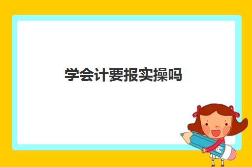 学会计要报实操吗(做会计一般需要多长时间才能上手)