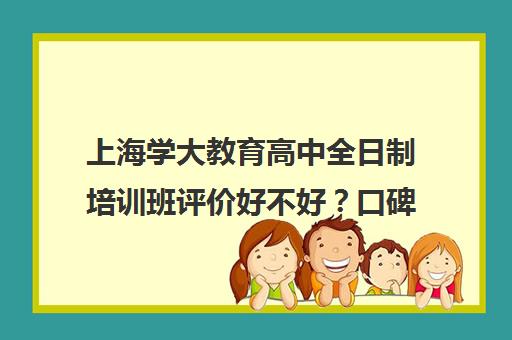 上海学大教育高中全日制培训班评价好不好？口碑如何？（学大教育高三全日制价格）