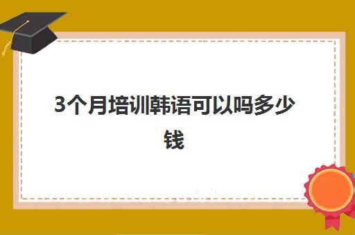 3个月培训韩语可以吗多少钱(韩语培训班收费标准)