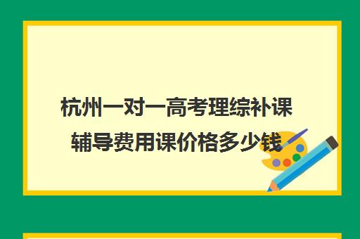 杭州一对一高考理综补课辅导费用课价格多少钱(高三补课一对一费用)