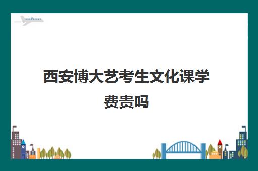 西安博大艺考生文化课学费贵吗(针对艺考生的文化课班)