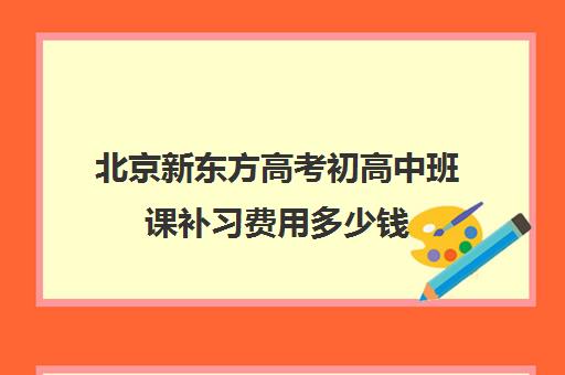 北京新东方高考初高中班课补习费用多少钱