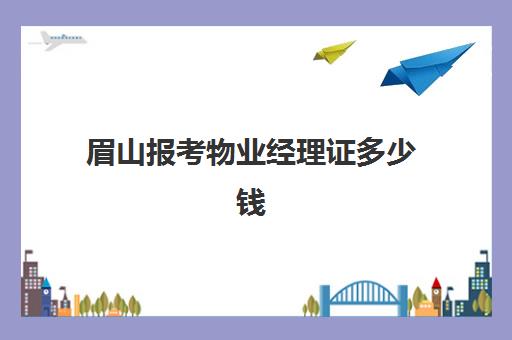 眉山报考物业经理证多少钱(报考物业经理证需要什么条件)