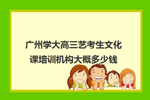 广州学大高三艺考生文化课培训机构大概多少钱(广州艺考培训学校前十)