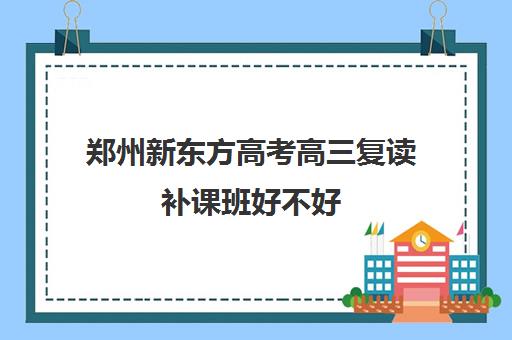 郑州新东方高考高三复读补课班好不好(郑州市高三复读学校有哪些)