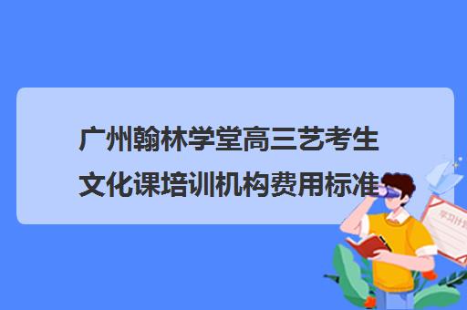 广州翰林学堂高三艺考生文化课培训机构费用标准价格表(广州艺考生文化培训哪里好)