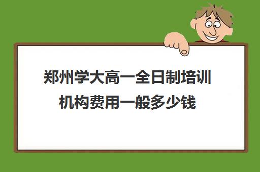 郑州学大高一全日制培训机构费用一般多少钱(郑州学大教育校区地址)