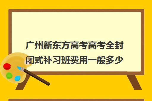 广州新东方高考高考全封闭式补习班费用一般多少钱