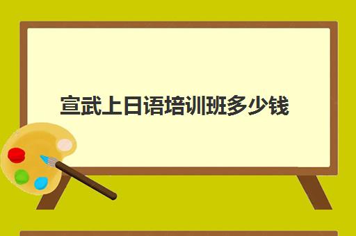 宣武上日语培训班多少钱(报日语培训班一般多少钱)