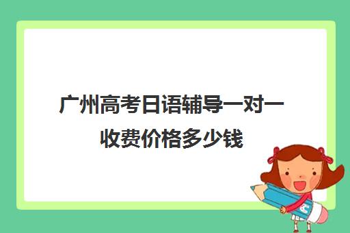 广州高考日语辅导一对一收费价格多少钱(高考日语一对一收费标准)