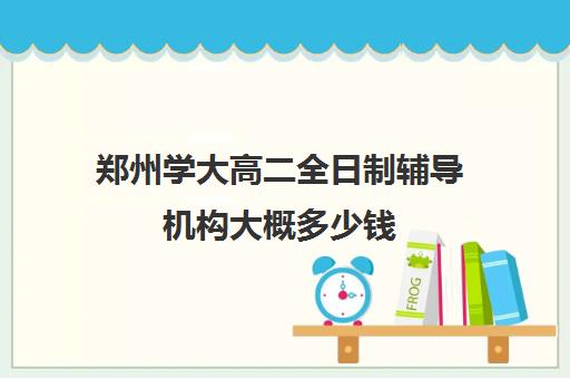 郑州学大高二全日制辅导机构大概多少钱(郑州最好的高考培训机构)