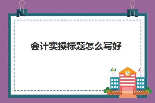 会计实操标题怎么写好(会计专业的论文选题什么比较好写)