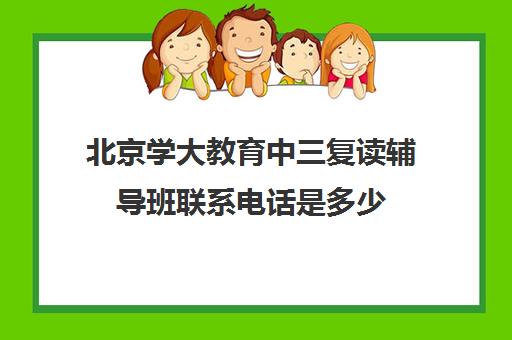 北京学大教育中三复读辅导班联系电话是多少（北京中大教育机构靠谱吗）