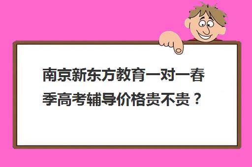 南京新东方教育一对一春季高考辅导价格贵不贵？多少钱一年（新东方全日制高三学费）