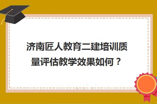 济南匠人教育二建培训质量评估教学效果如何？