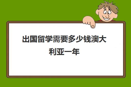 出国留学需要多少钱澳大利亚一年(留学澳大利亚一年大约多少钱)