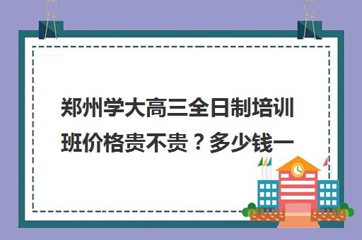 郑州学大高三全日制培训班价格贵不贵？多少钱一年(河南高考冲刺班封闭式全日制)