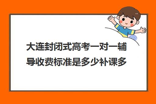 大连封闭式高考一对一辅导收费标准是多少补课多少钱一小时(大连高中补课机构排名)