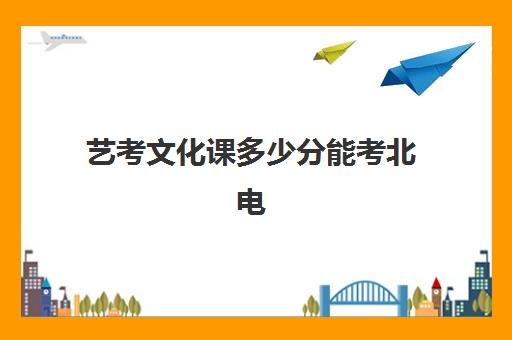 艺考文化课多少分能考北电(北京电影学院艺术生文化课分数线)