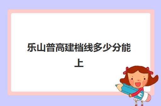 乐山普高建档线多少分能上(乐山职业学院单招录取线2023)